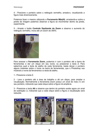 Webdesign PHOTOSHOP 
4 - Posicione o ponteiro sobre o retângulo vermelho, arraste-o, visualizando a figura mais dinamicamente. 
Podemos fazer o mesmo utilizando a Ferramenta Mão(H), arrastando-a sobre a janela da imagem podemos observar a figura se movimentar dentro da janela, experimente. 
5 - Arraste o botão Controle Deslizante do Zoom e observe o aumento do retângulo vermelho, mova até um Zoom de 300%. 
Para acessar a Ferramenta Zoom, podemos ir com o ponteiro até a barra de ferramentas e dar um clique em seu ícone, ou pressionar a tecla Z. Para sabermos qual a tecla de atalho de cada ferramenta, basta deixar o ponteiro alguns instantes sobre o ícone na barra de ferramentas, que o Photoshop nos mostrará o nome da ferramenta e a tecla de atalho. 
1 - Pressione a tecla Z. 
2 - Leve o ponteiro até a área de trabalho e dê um clique, para ampliar a visualização. Normalmente a ferramenta Zoom possui um sinal de mais (+) em seu ponteiro, indicando que cada clique sobre a figura irá ampliá-la. 
3 - Pressione a tecla Alt e observe que dentro do ponteiro existe agora um sinal de subtração (-), indicando que a cada clique sobre a figura a visualização será reduzida. 
4 
 