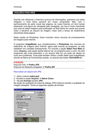 Webdesign Photoshop 
CRIAÇÕES PARA WEB 
Quando nós utilizamos a Internet à procura de informações, queremos que estas cheguem o mais breve possível em nosso computador. Mas, com o aprimoramento da parte visual das páginas, às vezes ficamos um bom tempo esperando uma figura ser carregada pelo navegador, por isso é muito importante que você ao editar imagens para publicação na Web tenha em mente que quanto maior o tamanho do arquivo da imagem, maior será o tempo de recebimento (download) desta página. 
Nesta versão do Photoshop, foram incluídos vários recursos de processamento de imagens para Internet. 
O programa lmageReady que complementava o Photoshop nos recursos de tratamento de imagens para Internet, agora está incluído ao programa, os dois trabalham em completo entrosamento. Foi incluída a opção Saltar Para Web do menu Arquivo, esta opção facilita alternar de um programa para o outro. Os dois programas são muito parecidos, e um arquivo feito em um pode ser aberto no outro sem problemas. Você pode também utilizar o botão Saltar para ImageReady através da Barra de Ferramentas padrão, ou através das teclas <Ctrl+Shift+J>. 
ATENÇÃO 
Arquivos Foto Æ Prefira JPG 
Arquivos em Desenho (chapado) Æ Prefira GIF 
Para salvar um arquivo em JPG: 1 – Abra o arquivo zebra.psd 
2 - Escolha a opção Arquivo Æ Salvar Como 
3 – Na aba formato escolha JPG 
Na opção de qualidade da caixa de diálogo JPEG Options escolha a qualidade de imagem desejada. Tendo as seguintes opções de formato: 
41 
 
