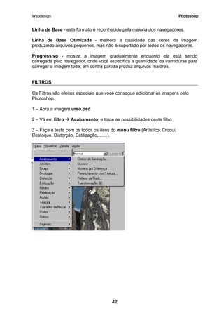 Webdesign Photoshop 
Linha de Base - este formato é reconhecido pela maioria dos navegadores. 
Linha de Base Otimizada - melhora a qualidade das cores da imagem produzindo arquivos pequenos, mas não é suportado por todos os navegadores. 
Progressivo - mostra a imagem gradualmente enquanto ela está sendo carregada pelo navegador, onde você especifica a quantidade de varreduras para carregar a imagem toda, em contra partida produz arquivos maiores. 
FILTROS 
Os Filtros são efeitos especiais que você consegue adicionar às imagens pelo Photoshop. 
1 – Abra a imagem urso.psd 
2 – Vá em filtro Æ Acabamento, e teste as possibilidades deste filtro 
3 – Faça o teste com os todos os itens do menu filtro (Artístico, Croqui, Desfoque, Distorção, Estilização,.......). 
42 
