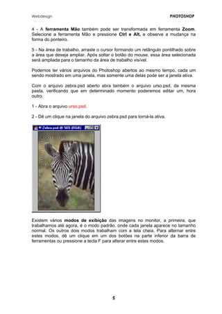 Webdesign PHOTOSHOP 
4 - A ferramenta Mão também pode ser transformada em ferramenta Zoom. Selecione a ferramenta Mão e pressione Ctrl e Alt, e observe a mudança na forma do ponteiro. 
5 - Na área de trabalho, arraste o cursor formando um retângulo pontilhado sobre a área que deseja ampliar. Após soltar o botão do mouse, essa área selecionada será ampliada para o tamanho da área de trabalho visível. 
Podemos ter vários arquivos do Photoshop abertos ao mesmo tempo, cada um sendo mostrado em uma janela, mas somente uma delas pode ser a janela ativa. 
Com o arquivo zebra.psd aberto abra também o arquivo urso.psd, da mesma pasta, verificando que em determinado momento poderemos editar um, hora outro. 
1 - Abra o arquivo urso.psd. 
2 - Dê um clique na janela do arquivo zebra.psd para torná-la ativa. 
Existem vários modos de exibição das imagens no monitor, a primeira, que trabalhamos até agora, é o modo padrão, onde cada janela aparece no tamanho normal. Os outros dois modos trabalham com a tela cheia. Para alternar entre estes modos, dê um clique em um dos botões na parte inferior da barra de ferramentas ou pressione a tecla F para alterar entre estes modos. 
5 
 