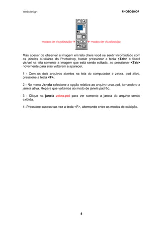 Webdesign PHOTOSHOP 
modos de visualização Æ 
Å modos de visualização 
Mas apesar de observar a imagem em tela cheia você se sentir incomodado com as janelas auxiliares do Photoshop, bastar pressionar a tecla <Tab> e ficará visível na tela somente a imagem que está sendo editada, ao pressionar <Tab> novamente para elas voltarem a aparecer. 
1 - Com os dois arquivos abertos na tela do computador e zebra. psd ativo, pressione a tecla <F>. 
2 - No menu Janela selecione a opção relativa ao arquivo urso.psd, tornando-o a janela ativa. Repare que voltamos ao modo de janela padrão. 
3 - Clique na janela zebra.psd para ver somente a janela do arquivo sendo exibida. 
4 -Pressione sucessivas vez a tecla <F>, alternando entre os modos de exibição. 
6 
 