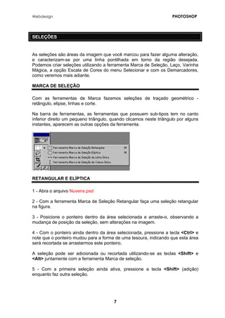 Webdesign PHOTOSHOP 
SELEÇÕES 
As seleções são áreas da imagem que você marcou para fazer alguma alteração, e caracterizam-se por uma linha pontilhada em torno da região desejada. Podemos criar seleções utilizando a ferramenta Marca de Seleção, Laço, Varinha Mágica, a opção Escala de Cores do menu Selecionar e com os Demarcadores, como veremos mais adiante. 
MARCA DE SELEÇÃO 
Com as ferramentas de Marca fazemos seleções de traçado geométrico - retângulo, elipse, linhas e corte. 
Na barra de ferramentas, as ferramentas que possuem sub-tipos tem no canto inferior direito um pequeno triângulo, quando clicamos neste triângulo por alguns instantes, aparecem as outras opções da ferramenta. 
RETANGULAR E ELÍPTICA 
1 - Abra o arquivo Nuvens.psd 
2 - Com a ferramenta Marca de Seleção Retangular faça uma seleção retangular na figura. 
3 - Posicione o ponteiro dentro da área selecionada e arraste-o, observando a mudança de posição da seleção, sem alterações na imagem. 
4 - Com o ponteiro ainda dentro da área selecionada, pressione a tecla <Ctrl> e note que o ponteiro mudou para a forma de uma tesoura, indicando que esta área será recortada se arrastarmos este ponteiro. 
A seleção pode ser adicionada ou recortada utilizando-se as teclas <Shift> e <Alt> juntamente com a ferramenta Marca de seleção. 
5 - Com a primeira seleção ainda ativa, pressione a tecla <Shift> (adição) enquanto faz outra seleção. 
7 
 