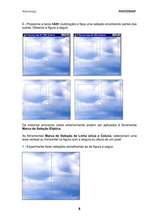Webdesign PHOTOSHOP 
6 - Pressione a tecia <Alt> (subtração) e faça uma seleção envolvendo partes das outras. Observe a figura a seguir. 
Os mesmos princípios vistos anteriormente podem ser aplicados à ferramenta Marca de Seleção Elíptica. 
As ferramentas Marca de Seleção de Linha única e Coluna, selecionam uma área vertical ou horizontal na figura com a largura ou altura de um pixel. 
1 - Experimente fazer seleções semelhantes às da figura a seguir. 
8 
 