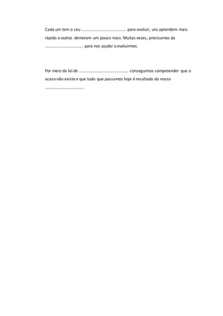Cada um tem o seu ........................................ para evoluir, uns aprendem mais
rápido e outros demoram um pouco mais. Muitas vezes, precisamos da
.................................. para nos ajudar a evoluirmos.
Por meio da lei de ............................................ conseguimos compreender que o
acaso não existe e que tudo que passamos hoje é resultado do nosso
...................................
 