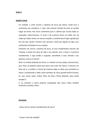 AULA 6
AMOR À DEUS
Em verdade, o amor resume a doutrina de Jesus por inteira, sendo esse o
sentimento por excelência. E aqui, não estamos falando do amor no sentido
vulgar do termo, mas nesse sentimento puro e sublime que resume todas as
aspirações sobre-humanas. O amor é de essência divina em todos nós, de
modo que todos temos em nossos corações a centelha desse fogo sagrado que
faz com que, desde o homem mais perverso, tenha por alguém ou algo, esse
sentimento enraizado em seu coração.
Conforme nos ensina a doutrina de Jesus, os seus mandamentos maiores são
“Amarás o Senhor teu Deus de todo o teu espírito; este o maior e o primeiro
mandamento. E aqui tendes o segundo, semelhante a esse: Amarás o teu
próximo, como a ti mesmo”.
Amar no sentido profundo do termo, é o homem ser leal, probo, consciencioso,
para fazer ao próximo aquilo que queira que estes lhe façam. É procurar em
torno de si o sentido e a forma de amenizar todas as dores que acometem os
outros, considerando a todos como membros de nossa grande família humana,
eis que somos todos irmãos filhos de Deus (“Amai bastante, para serdes
amados”).
E, ao amarmos o nosso próximo, enxergando nele nosso irmão, também
estaremos amando a Deus.
Atividade:
- Quais são os maiores mandamentos de Jesus?
- O que é amar de verdade?
 