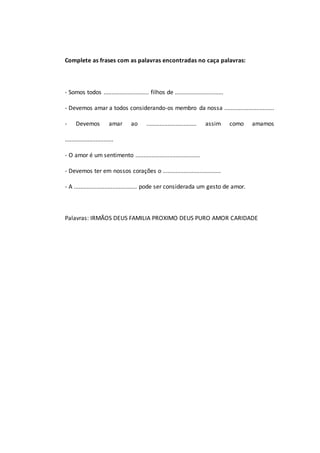 Complete as frases com as palavras encontradas no caça palavras:
- Somos todos ............................ filhos de ..............................
- Devemos amar a todos considerando-os membro da nossa ...............................
- Devemos amar ao ............................... assim como amamos
..............................
- O amor é um sentimento ........................................
- Devemos ter em nossos corações o ....................................
- A ....................................... pode ser considerada um gesto de amor.
Palavras: IRMÃOS DEUS FAMILIA PROXIMO DEUS PURO AMOR CARIDADE
 