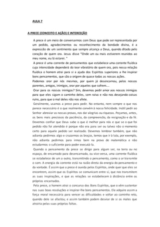 AULA 7
A PRECE (CONCEITO E AÇÃO) E INTERCEÇÃO
A prece é um meio de conversarmos com Deus que pode ser representada por
um pedido, agradecimentos ou reconhecimento da bondade divina, é a
expressão de um sentimento que sempre alcança a Deus, quando ditado pelo
coração de quem ora. Jesus disse “Onde um ou mais estiverem reunidos ao
meu nome, eu lá estarei. ”
A prece é uma corrente de pensamentos que estabelece uma corrente fluídica
cuja intensidade dependerá do teor vibratório de quem ora, pois nessa relação
fluídica o homem atrai para si a ajuda dos Espíritos superiores a lhe inspirar
bons pensamentos, que são a origem de quase todas as nossas ações.
Podemos orar por nós mesmos, por quem já desencarnou, pelos nossos
parentes, amigos, inimigos, orar por aqueles que sofrem....
Orar para os nossos inimigos? Sim, devemos pedir amor aos nossos inimigos
para que eles sigam o caminho deles, sem raiva e não nos desejando coisas
ruins, para que o mal deles não nos afete.
Geralmente, usamos a prece para pedir. No entanto, nem sempre o que nos
parece necessário é o que realmente convém à nossa felicidade. Inútil pedir ao
Senhor abreviar as nossas provas, nos dar alegrias ou riquezas. Peçamos, antes,
os bens mais preciosos da paciência, da compreensão, da resignação e da fé.
Devemos confiar que Deus sabe o que é melhor para nós e que se o que foi
pedido não foi atendido é porque não era para ser ou talvez não o momento
certo para aquele pedido ser realizado. Devemos lembrar também, que não
adianta pedirmos algo e cruzarmos os braços, temos que ir à luta, por exemplo,
não adianta pedirmos para irmos bem na prova de matemática e não
estudarmos o suficiente para poder executá-la.
Quando o pensamento da prece se dirige para algum ser, na terra ou no
espaço, de encarnado para desencarnado, ou vice-versa, uma corrente fluídica
se estabelece de um a outro, transmitindo o pensamento, como o ar transmite
o som. A energia da corrente está na razão direta da energia do pensamento e
da vontade. É assim que a prece é ouvida pelos Espíritos, onde quer que eles se
encontrem, assim que os Espíritos se comunicam entre si, que nos transmitem
as suas inspirações, e que as relações se estabelecem à distância entre os
próprios encarnados.
Pela prece, o homem atrai o concurso dos Bons Espíritos, que o vêm sustentar
nas suas boas resoluções e inspirar-lhe bons pensamentos. Ele adquire assim a
força moral necessária para vencer as dificuldades e voltar ao caminho reto,
quando dele se afastou; e assim também podem desviar de si os males que
atrairia pelas suas próprias faltas.
 