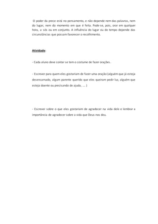 O poder da prece está no pensamento, e não depende nem das palavras, nem
do lugar, nem do momento em que é feita. Pode-se, pois, orar em qualquer
hora, a sós ou em conjunto. A influência do lugar ou do tempo depende das
circunstâncias que possam favorecer o recolhimento.
Atividade:
- Cada aluno deve contar se tem o costume de fazer orações.
- Escrever para quem eles gostariam de fazer uma oração (alguém que já esteja
desencarnado, algum parente querido que eles queiram pedir luz, alguém que
esteja doente ou precisando de ajuda, …. )
- Escrever sobre o que eles gostariam de agradecer na vida dele e lembrar a
importância de agradecer sobre a vida que Deus nos deu.
 