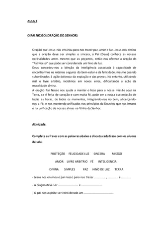 AULA 8
O PAI NOSSO (ORAÇÃO DO SENHOR)
Oração que Jesus nos ensinou para nos trazer paz, amor e luz. Jesus nos ensina
que a oração deve ser simples e sincera, o Pai (Deus) conhece as nossas
necessidades antes mesmo que as peçamos, então nos oferece a oração do
“Pai Nosso” que pode ser considerada um hino de luz.
Deus concedeu-nos a bênção da inteligência associada à capacidade de
encontrarmos os roteiros seguros do bem-estar e da felicidade, mesmo quando
subordinados à ação dolorosa da expiação e das provas. No entanto, utilizando
mal o livre arbítrio, incidimos em novos erros, dificultando a ação da
moralidade divina.
A oração Pai Nosso nos ajuda a manter o foco para a nossa missão aqui na
Terra, se é feita de coração e com muita fé, pode ser a nossa sustentação de
todas as horas, de todos os momentos, integrando-nos no bem, alicerçando-
nos a Fé, e nos mantendo unificados nos princípios da Doutrina que nos irmana
e na unificação de nossas almas na Vinha do Senhor.
Atividade:
Complete as frases com as palavras abaixo e discuta cada frase com os alunos
de sala.
PROTEÇÃO FELICIDADELUZ SINCERA MISSÃO
AMOR LIVRE ARBITRIO FÉ INTELIGENCIA
DIVINA SIMPLES PAZ HINO DE LUZ TERRA
- Jesus nos ensinou o pai nosso para nos trazer .............. , ............. e ............
- A oração deve ser ......................... e ..........................
- O pai nosso pode ser considerado um .....................................
 