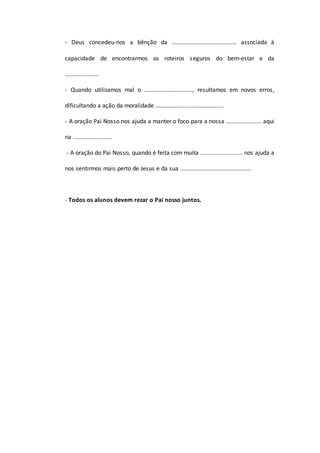 - Deus concedeu-nos a bênção da ........................................ associada à
capacidade de encontrarmos os roteiros seguros do bem-estar e da
.....................
- Quando utilizamos mal o .............................., resultamos em novos erros,
dificultando a ação da moralidade ..........................................
- A oração Pai Nosso nos ajuda a manter o foco para a nossa ...................... aqui
na ........................
- A oração do Pai Nosso, quando é feita com muita .......................... nos ajuda a
nos sentirmos mais perto de Jesus e da sua ............................................
- Todos os alunos devem rezar o Pai nosso juntos.
 