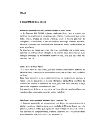 AULA 9
O SIGNIFICADO DO PAI NOSSO
Pai nosso que estás nos céus, santificado seja o vosso nome.
-> Ao falarmos PAI NOSSO, estamos aceitando Deus como o criador que
continua nos envolvendo e nos protegendo. Estamos reconhecendo que somos
todos irmãos, criados da mesma maneira, tendo o mesmo potencial de
inteligência e moralidade, a ser desenvolvido em longo processo evolutivo.
Estamos assumindo uma irmandade que deveria nos levar a solidariedade e ao
amor ao próximo.
Ao dizermos, pai nosso que essas nos céus, santificado seja o vosso nome,
estamos nos entregando as vibrações e ao amor de Deus, deixamos que suas
energias amorosas se movimentem dentro de nós, para que possamos nos
perceber com Ele.
Venha a nós o Vosso Reino.
-> O nosso Reino é a nossa Terra, pois nos homens ainda estamos distantes do
Reino de Deus, e esperamos que um dia o nosso planeta Terra seja um Reino
de Deus.
Essa frase demostra o nosso reconhecimento, na compreensão possível, a
nossa aceitação desse reino e a nossa intenção de conquistá-lo no esforço da
vivencia dos ensinos e exemplos de Jesus, pois esse reino virá pelo esforço
persistente e operante dos homens no bem.
Que esse Reino de Deus, se concretize na Terra, a fim de transformá-la em um
mundo melhor, mais justo, com mais amor e mais feliz.
Seja feita a vossa vontade, assim na Terra como no Céu.
-> Estamos assumindo um compromisso com Deus, nos comprometemos a
aceitar, consciente e totalmente, a nossa condição de filhos de Deus e suas leis
perfeitas, sabias e justas, que expressam a sua vontade em relação à Terra e a
nós. Estamos nos comprometendo, também, a aceitar a nossa responsabilidade
em nossa evolução e na do mundo em que vivemos.
 