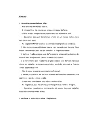 Atividade:
1- Complete com verdade ou falso:
( ) Nos referimos PAI NOSSO à Jesus.
( ) O reino de Deus é o mesmo que o nosso reino aqui da Terra.
( ) O reino de deus virá pelo esforço persistente dos homens de bem.
( ) Desejamos conseguir transformar a Terra em um mundo melhor, mais
justo e com mais amor.
( ) Na oração PAI NOSSO estamos assumindo um compromisso com Deus.
( ) Não temos responsabilidades alguma com o mundo que vivemos, Deus
está no comando de tudo e ele que tem todas as responsabilidades.
( ) Na frase “o pão nosso de cada dia” representa o nosso alimento diário de
todos os dias, desejamos ter comida na mesa todos os dias.
( ) O merecimento para recebermos o “pão nosso de cada dia” está no nosso
esforço do trabalho, no convívio com todos, sentindo, pensando e fazendo
sempre e somente o bem.
( ) Não devemos perdoar a quem nos tenha feito mal.
( ) Na oração que Jesus nos ensinou, estamos reafirmando o compromisso de
reconhecer e aceitar a lei do perdão.
( ) Somos seres superiores e não cedemos as tentações.
( ) Na oração que Jesus nos ensinou pedimos para que aconteça milagres.
( ) Desejamos conquistar os ensinamentos de Jesus e buscando trabalhar
esses ensinamentos dentro de nós.
2- Justifique as alternativas falsas, corrigindo-as.
 