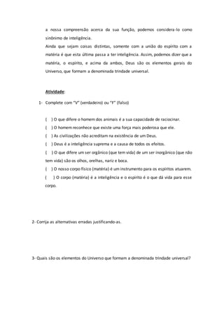a nossa compreensão acerca da sua função, podemos considera-lo como
sinônimo de inteligência.
Ainda que sejam coisas distintas, somente com a união do espírito com a
matéria é que esta última passa a ter inteligência. Assim, podemos dizer que a
matéria, o espírito, e acima da ambos, Deus são os elementos gerais do
Universo, que formam a denominada trindade universal.
Atividade:
1- Complete com “V” (verdadeiro) ou “F” (falso)
( ) O que difere o homem dos animais é a sua capacidade de raciocinar.
( ) O homem reconhece que existe uma força mais poderosa que ele.
( ) As civilizações não acreditam na existência de um Deus.
( ) Deus é a inteligência suprema e a causa de todos os efeitos.
( ) O que difere um ser orgânico (que tem vida) de um ser inorgânico (que não
tem vida) são os olhos, orelhas, nariz e boca.
( ) O nosso corpo físico (matéria) é um instrumento para os espíritos atuarem.
( ) O corpo (matéria) é a inteligência e o espirito é o que dá vida para esse
corpo.
2- Corrija as alternativas erradas justificando-as.
3- Quais são os elementos do Universo que formam a denominada trindade universal?
 