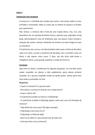 AULA 3
FORMAÇÃO DOS MUNDOS
O Universo é a infinidade dos mundos que vemos e não vemos, todos os seres
animados e inanimados, todos os astros que se movem no espaço e os fluidos
que o preencham.
Pela ciência, o Universo não é fruto de uma criação divina, mas, sim, uma
decorrência de um conjunto de efeitos físicos e químicos que, originados no big
bang, desencadearam série de fenômenos que, aos poucos, foram levando à
evolução dos astros e demais elementos do Universo ao atual estágio em que
se encontram.
O Espiritismo, por sua vez, sem desconsiderar tudo o que a ciência já descobriu
sobre esse tema, assume a ocorrência do big bang, mas o considera como um
efeito e não apenas como causa. É dizer, por trás disso tudo temos a
inteligência divina, como grande arquiteto e criador do Universo.
Atividade:
Jogo entre os alunos. A professora faz algumas perguntas, ao sinal dela, quem
souber responder vai abaixar a mão rapidamente, quem abaixar primeiro
responde. Se a pessoa responder errado ela perde pontos. Ganha quem tiver
mais pontos acumulados no final.
Perguntas:
- O que é o Universo? E o que tem nele?
- Pela ciência, o universo é fruto de uma criação divina?
- O que a ciência diz?
- O espiritismo acredita na ciência e no Big Bang?
- O espiritismo acredita no Big Bang apenas como uma causa da formação do
Universo?
- Todo efeito tem uma causa? Dê algum exemplo.
- O Big Bang é uma causa em si?
- O Big Bang é o efeito de algo?
- Qual é esse efeito e o que está por trás de tudo isso?
- Como que Deus criou o Universo?
 