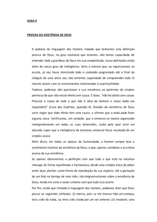 AULA 4
PROVAS DA EXISTÊNCIA DE DEUS
A pobreza da linguagem dos homens impede que tenhamos uma definição
precisa de Deus, no grau evolutivo que estamos, não temos capacidade de
entender toda a grandeza de Deus em sua completitude, essas definições estão
além do nosso grau de inteligência. Seria o mesmo que, ao ingressarmos na
escola, já nos fosse ministrado todo o conteúdo programado até o final do
colegial de uma única vez; não teríamos capacidade de compreender tudo. O
mesmo ocorre com os ensinamentos relacionados à espiritualidade.
Todavia, podemos não questionar a sua existência ao partirmos da simples
premissa de que não existe efeito sem causa. É dizer, “não há efeito sem causa.
Procurai a causa de tudo o que não é obra do homem e vossa razão vos
responderá” (Livro dos Espíritos, questão 4). Duvidar da existência de Deus
seria negar que todo efeito tem uma causa, e afirmar que o nada pode fazer
alguma coisa. Verificamos, em verdade, que o Universo se mostra organizado
inteligentemente em todas as suas dimensões, razão pela qual seria um
absurdo supor que a inteligência da estrutura universal fosse resultado de um
simples acaso.
Além disso, em todos as épocas da humanidade, o homem sempre teve o
sentimento intuitivo da existência de Deus, o que, apenas corrobora a assertiva
acerca da sua existência.
Se apenas observarmos a perfeição com que tudo o que está na natureza
interage de forma equilibrada e harmoniosa, desde uma simples troca de pólen
entre duas plantas como forma de reprodução da sua espécie, até a gestação
de um feto na barriga de uma mãe, não tergiversaríamos sobre a existência de
Deus, tendo em vista a exata sintonia com que tudo isso ocorre.
Por fim, ainda que limitado à linguagem dos homens, podemos dizer que Deus
possui os seguintes atributos: (i) eterno, pois se ele tivesse tido um começo,
teria sido do nada, ou teria sido criado por um ser anterior; (ii) imutável, uma
 
