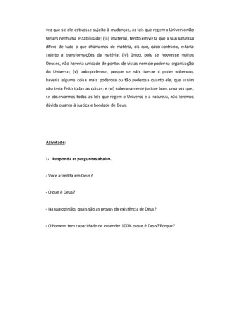 vez que se ele estivesse sujeito à mudanças, as leis que regem o Universo não
teriam nenhuma estabilidade; (iii) imaterial, tendo em vista que a sua natureza
difere de tudo o que chamamos de matéria, eis que, caso contrário, estaria
sujeito a transformações da matéria; (iv) único, pois se houvesse muitos
Deuses, não haveria unidade de pontos de vistas nem de poder na organização
do Universo; (v) todo-poderoso, porque se não tivesse o poder soberano,
haveria alguma coisa mais poderosa ou tão poderosa quanto ele, que assim
não teria feito todas as coisas; e (vi) soberanamente justo e bom, uma vez que,
se observarmos todas as leis que regem o Universo e a natureza, não teremos
dúvida quanto à justiça e bondade de Deus.
Atividade:
1- Responda as perguntas abaixo.
- Você acredita em Deus?
- O que é Deus?
- Na sua opinião, quais são as provas da existência de Deus?
- O homem tem capacidade de entender 100% o que é Deus? Porque?
 