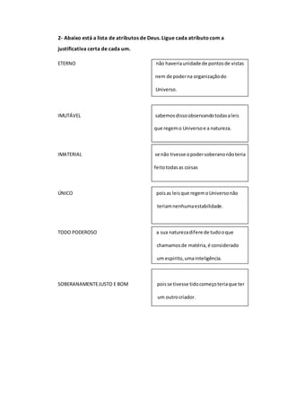 2- Abaixo está a lista de atributos de Deus. Ligue cada atributocom a
justificativa certa de cada um.
ETERNO não haveriaunidade de pontosde vistas
.. nem de poderna organizaçãodo
.... Universo.
IMUTÁVEL sabemosdissoobservandotodasaleis
.. que regemo Universoe a natureza.
IMATERIAL se não tivesse opodersoberanonãoteria
.. feitotodasas coisas
ÚNICO poisas leisque regemoUniversonão
............................... teriamnenhumaestabilidade.
TODO PODEROSO a sua naturezadifere de tudooque
........... chamamosde matéria,é considerado
... um espirito,umainteligência.
SOBERANAMENTEJUSTO E BOM poisse tivesse tidocomeçoteriaque ter
................................. um outrocriador.
 