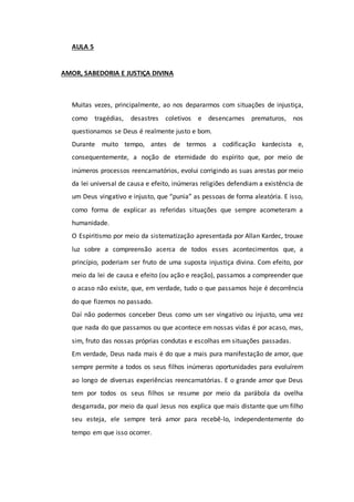 AULA 5
AMOR, SABEDORIA E JUSTIÇA DIVINA
Muitas vezes, principalmente, ao nos depararmos com situações de injustiça,
como tragédias, desastres coletivos e desencarnes prematuros, nos
questionamos se Deus é realmente justo e bom.
Durante muito tempo, antes de termos a codificação kardecista e,
consequentemente, a noção de eternidade do espírito que, por meio de
inúmeros processos reencarnatórios, evolui corrigindo as suas arestas por meio
da lei universal de causa e efeito, inúmeras religiões defendiam a existência de
um Deus vingativo e injusto, que “punia” as pessoas de forma aleatória. E isso,
como forma de explicar as referidas situações que sempre acometeram a
humanidade.
O Espiritismo por meio da sistematização apresentada por Allan Kardec, trouxe
luz sobre a compreensão acerca de todos esses acontecimentos que, a
princípio, poderiam ser fruto de uma suposta injustiça divina. Com efeito, por
meio da lei de causa e efeito (ou ação e reação), passamos a compreender que
o acaso não existe, que, em verdade, tudo o que passamos hoje é decorrência
do que fizemos no passado.
Daí não podermos conceber Deus como um ser vingativo ou injusto, uma vez
que nada do que passamos ou que acontece em nossas vidas é por acaso, mas,
sim, fruto das nossas próprias condutas e escolhas em situações passadas.
Em verdade, Deus nada mais é do que a mais pura manifestação de amor, que
sempre permite a todos os seus filhos inúmeras oportunidades para evoluírem
ao longo de diversas experiências reencarnatórias. E o grande amor que Deus
tem por todos os seus filhos se resume por meio da parábola da ovelha
desgarrada, por meio da qual Jesus nos explica que mais distante que um filho
seu esteja, ele sempre terá amor para recebê-lo, independentemente do
tempo em que isso ocorrer.
 