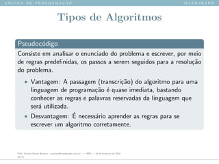 l ´o g i c a d e p r o g r a m a ¸c ˜a o m a t h g r a p h
Tipos de Algoritmos
Pseudoc´odigo
Consiste em analisar o enunciado do problema e escrever, por meio
de regras predeﬁnidas, os passos a serem seguidos para a resolu¸c˜ao
do problema.
• Vantagem: A passagem (transcri¸c˜ao) do algoritmo para uma
linguagem de programa¸c˜ao ´e quase imediata, bastando
conhecer as regras e palavras reservadas da linguagem que
ser´a utilizada.
• Desvantagem: ´E necess´ario aprender as regras para se
escrever um algoritmo corretamente.
Prof. Sinaide Nunes Bezerra <contato@mathgraph.com.br> — AED — 26 de fevereiro de 2016
10/37
 