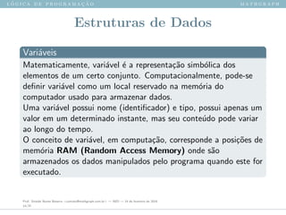 l ´o g i c a d e p r o g r a m a ¸c ˜a o m a t h g r a p h
Estruturas de Dados
Vari´aveis
Matematicamente, vari´avel ´e a representa¸c˜ao simb´olica dos
elementos de um certo conjunto. Computacionalmente, pode-se
deﬁnir vari´avel como um local reservado na mem´oria do
computador usado para armazenar dados.
Uma vari´avel possui nome (identiﬁcador) e tipo, possui apenas um
valor em um determinado instante, mas seu conte´udo pode variar
ao longo do tempo.
O conceito de vari´avel, em computa¸c˜ao, corresponde a posi¸c˜oes de
mem´oria RAM (Random Access Memory) onde s˜ao
armazenados os dados manipulados pelo programa quando este for
executado.
Prof. Sinaide Nunes Bezerra <contato@mathgraph.com.br> — AED — 26 de fevereiro de 2016
14/37
 