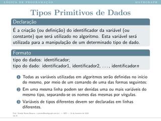 l ´o g i c a d e p r o g r a m a ¸c ˜a o m a t h g r a p h
Tipos Primitivos de Dados
Declara¸c˜ao
´E a cria¸c˜ao (ou deﬁni¸c˜ao) do identiﬁcador da vari´avel (ou
constante) que ser´a utilizado no algoritmo. Esta vari´avel ser´a
utilizada para a manipula¸c˜ao de um determinado tipo de dado.
Formato
tipo do dados: identiﬁcador;
tipo do dado: identiﬁcador1, identiﬁcador2, . . . , identiﬁcadorn
1 Todas as vari´aveis utilizadas em algoritmos ser˜ao deﬁnidas no in´ıcio
do mesmo, por meio de um comando de uma das formas seguintes:
2 Em uma mesma linha podem ser denidas uma ou mais vari´aveis do
mesmo tipo, separando-se os nomes das mesmas por v´ırgulas.
3 Vari´aveis de tipos diferentes devem ser declaradas em linhas
diferentes.
Prof. Sinaide Nunes Bezerra <contato@mathgraph.com.br> — AED — 26 de fevereiro de 2016
19/37
 