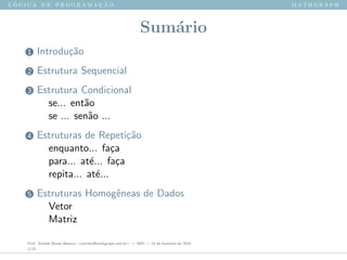 l ´o g i c a d e p r o g r a m a ¸c ˜a o m a t h g r a p h
Sum´ario
1 Introdu¸c˜ao
2 Estrutura Sequencial
3 Estrutura Condicional
se... ent˜ao
se ... sen˜ao ...
4 Estruturas de Repeti¸c˜ao
enquanto... fa¸ca
para... at´e... fa¸ca
repita... at´e...
5 Estruturas Homogˆeneas de Dados
Vetor
Matriz
Prof. Sinaide Nunes Bezerra <contato@mathgraph.com.br> — AED — 26 de fevereiro de 2016
2/37
 