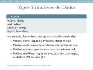 l ´o g i c a d e p r o g r a m a ¸c ˜a o m a t h g r a p h
Tipos Primitivos de Dados
Exemplos
inteiro: idade;
real: salario;
caracter: nome;
l´ogico: temFilhos;
No exemplo, foram declaradas quatro vari´aveis, sendo elas:
• Vari´avel nome: capaz de armazenar dados literais;
• Vari´avel idade: capaz de armazenar um n´umero inteiro;
• Vari´avel salario: capaz de armazenar um n´umero real;
• Vari´avel temFilhos: capaz de armazenar um valor l´ogico,
verdadeiro (V) ou falso (F).
Prof. Sinaide Nunes Bezerra <contato@mathgraph.com.br> — AED — 26 de fevereiro de 2016
20/37
 