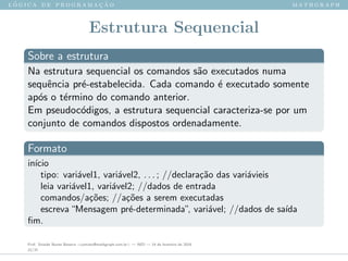 l ´o g i c a d e p r o g r a m a ¸c ˜a o m a t h g r a p h
Estrutura Sequencial
Sobre a estrutura
Na estrutura sequencial os comandos s˜ao executados numa
sequˆencia pr´e-estabelecida. Cada comando ´e executado somente
ap´os o t´ermino do comando anterior.
Em pseudoc´odigos, a estrutura sequencial caracteriza-se por um
conjunto de comandos dispostos ordenadamente.
Formato
in´ıcio
tipo: vari´avel1, vari´avel2, . . . ; //declara¸c˜ao das vari´avieis
leia vari´avel1, vari´avel2; //dados de entrada
comandos/a¸c˜oes; //a¸c˜oes a serem executadas
escreva“Mensagem pr´e-determinada”, vari´avel; //dados de sa´ıda
ﬁm.
Prof. Sinaide Nunes Bezerra <contato@mathgraph.com.br> — AED — 26 de fevereiro de 2016
22/37
 