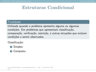 l ´o g i c a d e p r o g r a m a ¸c ˜a o m a t h g r a p h
Estruturas Condicional
Finalidade
Utilizada quando o problema apresenta alguma ou algumas
condi¸c˜oes. Em problemas que apresentam classiﬁca¸c˜ao,
compara¸c˜ao, veriﬁca¸c˜ao, restri¸c˜ao, e outras situa¸c˜oes que existam
condi¸c˜oes a serem observadas.
Classiﬁca¸c˜ao:
1 Simples
2 Composta
Prof. Sinaide Nunes Bezerra <contato@mathgraph.com.br> — AED — 26 de fevereiro de 2016
23/37
 