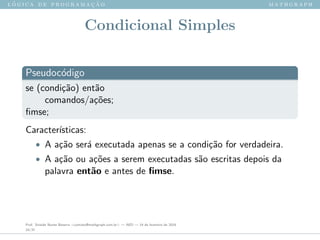 l ´o g i c a d e p r o g r a m a ¸c ˜a o m a t h g r a p h
Condicional Simples
Pseudoc´odigo
se (condi¸c˜ao) ent˜ao
comandos/a¸c˜oes;
ﬁmse;
Caracter´ısticas:
• A a¸c˜ao ser´a executada apenas se a condi¸c˜ao for verdadeira.
• A a¸c˜ao ou a¸c˜oes a serem executadas s˜ao escritas depois da
palavra ent˜ao e antes de ﬁmse.
Prof. Sinaide Nunes Bezerra <contato@mathgraph.com.br> — AED — 26 de fevereiro de 2016
24/37
 