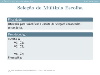 l ´o g i c a d e p r o g r a m a ¸c ˜a o m a t h g r a p h
Sele¸c˜ao de M´ultipla Escolha
Finalidade
Utilizada para simpliﬁcar a escrita de sele¸c˜oes encadeadas
se-sen˜ao-se.
Pseudoc´odigo
escolha X
V1: C1;
V2: C2;
. . .
Vn: Cn;
ﬁmescolha;
Prof. Sinaide Nunes Bezerra <contato@mathgraph.com.br> — AED — 26 de fevereiro de 2016
26/37
 