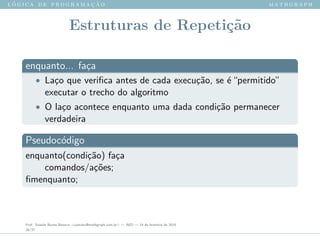 l ´o g i c a d e p r o g r a m a ¸c ˜a o m a t h g r a p h
Estruturas de Repeti¸c˜ao
enquanto... fa¸ca
• La¸co que veriﬁca antes de cada execu¸c˜ao, se ´e“permitido”
executar o trecho do algoritmo
• O la¸co acontece enquanto uma dada condi¸c˜ao permanecer
verdadeira
Pseudoc´odigo
enquanto(condi¸c˜ao) fa¸ca
comandos/a¸c˜oes;
ﬁmenquanto;
Prof. Sinaide Nunes Bezerra <contato@mathgraph.com.br> — AED — 26 de fevereiro de 2016
28/37
 