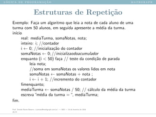 l ´o g i c a d e p r o g r a m a ¸c ˜a o m a t h g r a p h
Estruturas de Repeti¸c˜ao
Exemplo: Fa¸ca um algoritmo que leia a nota de cada aluno de uma
turma com 50 alunos, em seguida apresente a m´edia da turma.
in´ıcio
real: mediaTurma, somaNotas, nota;
inteiro: i; //contador
i ← 0; //inicializa¸c˜ao do contador
somaNotas ← 0; //inicializaodoacumulador
enquanto (i < 50) fa¸ca // teste da condi¸c˜ao de parada
leia nota;
//soma em somaNotas os valores lidos em nota
somaNotas ← somaNotas + nota ;
i ← i + 1; //incremento do contador
ﬁmenquanto;
mediaTurma ← somaNotas / 50; // c´alculo da m´edia da turma
escreva“m´edia da turma =“, mediaTurma;
ﬁm.
Prof. Sinaide Nunes Bezerra <contato@mathgraph.com.br> — AED — 26 de fevereiro de 2016
29/37
 