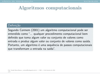 l ´o g i c a d e p r o g r a m a ¸c ˜a o m a t h g r a p h
Algoritmos computacionais
Deﬁni¸c˜ao
Segundo Cormem (2001) um algoritmo computacional pode ser
entendido como“... qualquer procedimento computacional bem
deﬁnido que toma algum valor ou conjunto de valores como
entrada e produz algum valor ou conjunto de valores como sa´ıda.
Portanto, um algoritmo ´e uma sequˆencia de passos computacionais
que transformam a entrada na sa´ıda”.
Prof. Sinaide Nunes Bezerra <contato@mathgraph.com.br> — AED — 26 de fevereiro de 2016
3/37
 