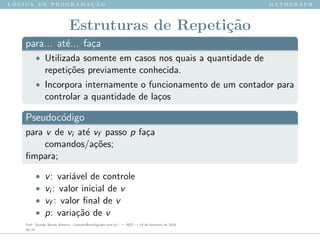 l ´o g i c a d e p r o g r a m a ¸c ˜a o m a t h g r a p h
Estruturas de Repeti¸c˜ao
para... at´e... fa¸ca
• Utilizada somente em casos nos quais a quantidade de
repeti¸c˜oes previamente conhecida.
• Incorpora internamente o funcionamento de um contador para
controlar a quantidade de la¸cos
Pseudoc´odigo
para v de vi at´e vf passo p fa¸ca
comandos/a¸c˜oes;
ﬁmpara;
• v: vari´avel de controle
• vi : valor inicial de v
• vf : valor ﬁnal de v
• p: varia¸c˜ao de v
Prof. Sinaide Nunes Bezerra <contato@mathgraph.com.br> — AED — 26 de fevereiro de 2016
30/37
 