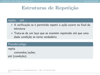 l ´o g i c a d e p r o g r a m a ¸c ˜a o m a t h g r a p h
Estruturas de Repeti¸c˜ao
repita... at´e...
• A veriﬁca¸c˜ao se ´e permitido repetir a a¸c˜ao ocorre no ﬁnal da
estrutura
• Trata-se de um la¸co que se mant´em repetindo at´e que uma
dada condi¸c˜ao se torne verdadeira
Pseudoc´odigo
repita
comandos/a¸c˜oes;
at´e (condi¸c˜ao);
Prof. Sinaide Nunes Bezerra <contato@mathgraph.com.br> — AED — 26 de fevereiro de 2016
31/37
 