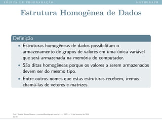 l ´o g i c a d e p r o g r a m a ¸c ˜a o m a t h g r a p h
Estrutura Homogˆenea de Dados
Deﬁni¸c˜ao
• Estruturas homogˆeneas de dados possibilitam o
armazenamento de grupos de valores em uma ´unica vari´avel
que ser´a armazenada na mem´oria do computador.
• S˜ao ditas homogˆeneas porque os valores a serem armazenados
devem ser do mesmo tipo.
• Entre outros nomes que estas estruturas recebem, iremos
cham´a-las de vetores e matrizes.
Prof. Sinaide Nunes Bezerra <contato@mathgraph.com.br> — AED — 26 de fevereiro de 2016
33/37
 