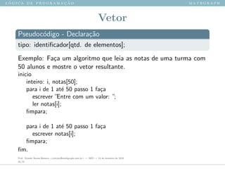 l ´o g i c a d e p r o g r a m a ¸c ˜a o m a t h g r a p h
Vetor
Pseudoc´odigo - Declara¸c˜ao
tipo: identiﬁcador[qtd. de elementos];
Exemplo: Fa¸ca um algoritmo que leia as notas de uma turma com
50 alunos e mostre o vetor resultante.
inicio
inteiro: i, notas[50];
para i de 1 at´e 50 passo 1 fa¸ca
escrever ”Entre com um valor: ”;
ler notas[i];
ﬁmpara;
para i de 1 at´e 50 passo 1 fa¸ca
escrever notas[i];
ﬁmpara;
ﬁm.
Prof. Sinaide Nunes Bezerra <contato@mathgraph.com.br> — AED — 26 de fevereiro de 2016
35/37
 