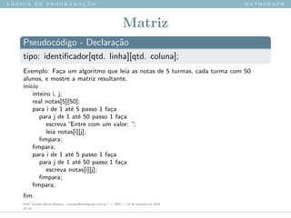l ´o g i c a d e p r o g r a m a ¸c ˜a o m a t h g r a p h
Matriz
Pseudoc´odigo - Declara¸c˜ao
tipo: identiﬁcador[qtd. linha][qtd. coluna];
Exemplo: Fa¸ca um algoritmo que leia as notas de 5 turmas, cada turma com 50
alunos, e mostre a matriz resultante.
inicio
inteiro i, j;
real notas[5][50];
para i de 1 at´e 5 passo 1 fa¸ca
para j de 1 at´e 50 passo 1 fa¸ca
escreva ”Entre com um valor: ”;
leia notas[i][j];
ﬁmpara;
ﬁmpara;
para i de 1 at´e 5 passo 1 fa¸ca
para j de 1 at´e 50 passo 1 fa¸ca
escreva notas[i][j];
ﬁmpara;
ﬁmpara;
ﬁm.
Prof. Sinaide Nunes Bezerra <contato@mathgraph.com.br> — AED — 26 de fevereiro de 2016
37/37
 