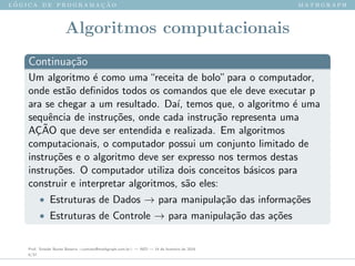 l ´o g i c a d e p r o g r a m a ¸c ˜a o m a t h g r a p h
Algoritmos computacionais
Continua¸c˜ao
Um algoritmo ´e como uma“receita de bolo”para o computador,
onde est˜ao deﬁnidos todos os comandos que ele deve executar p
ara se chegar a um resultado. Da´ı, temos que, o algoritmo ´e uma
sequˆencia de instru¸c˜oes, onde cada instru¸c˜ao representa uma
A¸C˜AO que deve ser entendida e realizada. Em algoritmos
computacionais, o computador possui um conjunto limitado de
instru¸c˜oes e o algoritmo deve ser expresso nos termos destas
instru¸c˜oes. O computador utiliza dois conceitos b´asicos para
construir e interpretar algoritmos, s˜ao eles:
• Estruturas de Dados → para manipula¸c˜ao das informa¸c˜oes
• Estruturas de Controle → para manipula¸c˜ao das a¸c˜oes
Prof. Sinaide Nunes Bezerra <contato@mathgraph.com.br> — AED — 26 de fevereiro de 2016
6/37
 