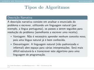 l ´o g i c a d e p r o g r a m a ¸c ˜a o m a t h g r a p h
Tipos de Algoritmos
Descri¸c˜ao Narrativa
A descri¸c˜ao narrativa consiste em analisar o enunciado do
problema e escrever, utilizando um linguagem natural (por
exemplo, a l´ıngua portuguesa), os passos a serem seguidos para
resolu¸c˜ao do problema (semelhante a escrever uma receita).
• Vantagem: N˜ao ´e necess´ario aprender nenhum conceito novo,
pois uma l´ıngua natural j´a ´e bem conhecida.
• Desvantagem: A linguagem natural (n˜ao padronizada e
informal) abre espa¸co para v´arias interpreta¸c˜oes. Ser´a mais
dif´ıcil estrutur´a-la e transcrever este algoritmo para uma
linguagem de programa¸c˜ao.
Prof. Sinaide Nunes Bezerra <contato@mathgraph.com.br> — AED — 26 de fevereiro de 2016
7/37
 