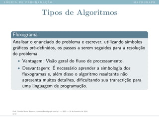 l ´o g i c a d e p r o g r a m a ¸c ˜a o m a t h g r a p h
Tipos de Algoritmos
Fluxograma
Analisar o enunciado do problema e escrever, utilizando s´ımbolos
gr´aﬁcos pr´e-deﬁnidos, os passos a serem seguidos para a resolu¸c˜ao
do problema.
• Vantagem: Vis˜ao geral do ﬂuxo de processamento.
• Desvantagem: ´E necess´ario aprender a simbologia dos
ﬂuxogramas e, al´em disso o algoritmo resultante n˜ao
apresenta muitos detalhes, diﬁcultando sua transcri¸c˜ao para
uma linguagem de programa¸c˜ao.
Prof. Sinaide Nunes Bezerra <contato@mathgraph.com.br> — AED — 26 de fevereiro de 2016
8/37
 