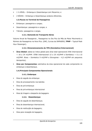 Aula 09 - Aeroportos
Apostila de Aeroportos
109
• 1 ½ NÍVEL – Embarque e Desembarque com Mezanino; e
• 2 NÍVEIS – Embarque e Desembarque andares diferentes.
1.3.Fluxos no Terminal de Passageiros
• Embarque: passageiros e cargas;
• Desembarque: passageiros e cargas; e
• Trânsito: passageiros e cargas.
1.3.1. Demanda do Transporte Aéreo
Volume Anual de Passageiros , Passageiros no Dia Pico do Mês de Maior Movimento e
Número de Passageiros na Hora Pico. (DAC, Curvas da INFRAERO, TPHP – Typical Peak
Hour Passenger).
1.3.2. Dimensionamento do TPS (Doméstico/Internacional)
• Área Global: adota-se índice global para área total operacional (FAA Internacional
= 18 a 24 m2/PHP. STBA Internacional 12 a 25 m2/PHP e Doméstico = 6 a 15
m2/PHP. Alves – Doméstico 9 m2/PHP e Strongman – 4,5 m2/PHP em pequenos
Aeroportos).
• Área por Componentes: estimativa da área operacional de cada componente no
embarque e desembarque.
1.4.Principais Componentes Operacionais
1.4.1. Embarque
• Área do saguão de embarque
• Área de processamento nos balcões
• Área de pré-embarque
• Área de pré-embarque internacional
• Área de triagem e despacho de bagagens
1.4.2. Desembarque
• Área do saguão de desembarque;
• Área de desembarque internacional;
• Área de restituição de bagagens;
• Área para recepção de bagagens.
 