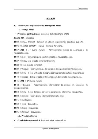 Aeroportos
Apostila de Aeroportos
AULA 01
1. Introdução à Organização do Transporte Aéreo
1.1. Espaço Aéreo
• Primeiras controvérsias: ascensões de balões (Paris-1784)
Século XIX – debates:
1903 Irmãos WRIGHT – Colocam em vôo um engenho mais pesado do que o Ar.
1906 SANTOS DUMONT – França – Primeiro Aeroplano.
1917-1919 1ª Guerra Mundial – Aprimoramento técnico de aeronaves e da
navegação aérea.
1919 Paris – Convenção para regulamentação da navegação aérea.
1927 Iniciou-se a aviação comercial brasileira.
1928 Sobre aviação comercial.
1929 Varsóvia – Sobre unificação de regras do transporte aéreo internacional.
1933 Roma – Sobre unificação de regras sobre apreensão cautelar de aeronaves.
1944 Chicago – Sobre aviação civil internacional. Convenção mais importante.
1941-1945 2ª Guerra Mundial
1948 Genebra – Reconhecimento internacional de direitos em aeronaves de
transporte aéreo.
1952 Roma – Sobre danos de aeronaves estrangeiras a terceiros, na superfície.
1958 Genebra – Sobre direito internacional em alto-mar.
1961 Guadalajara.
1963 Tókio – Sequestros.
1970 Hague - Sequestros
1971 Montreal – Sequestros.
1.2. Princípios Gerais
• Princípio fundamental Soberania sobre espaço aéreo.
 