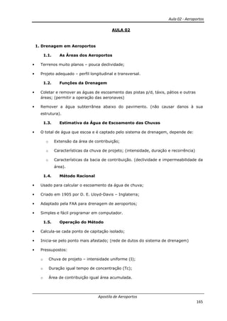 Aula 02 - Aeroportos
Apostila de Aeroportos
165
AULA 02
1. Drenagem em Aeroportos
1.1. As Áreas dos Aeroportos
• Terrenos muito planos – pouca declividade;
• Projeto adequado – perfil longitudinal e transversal.
1.2. Funções da Drenagem
• Coletar e remover as águas de escoamento das pistas p/d, táxis, pátios e outras
áreas; (permitir a operação das aeronaves)
• Remover a água subterrânea abaixo do pavimento. (não causar danos à sua
estrutura).
1.3. Estimativa da Água de Escoamento das Chuvas
• O total de água que escoa e é captado pelo sistema de drenagem, depende de:
o Extensão da área de contribuição;
o Características da chuva de projeto; (intensidade, duração e recorrência)
o Características da bacia de contribuição. (declividade e impermeabilidade da
área).
1.4. Método Racional
• Usado para calcular o escoamento da água de chuva;
• Criado em 1905 por D. E. Lloyd-Davis – Inglaterra;
• Adaptado pela FAA para drenagem de aeroportos;
• Simples e fácil programar em computador.
1.5. Operação do Método
• Calcula-se cada ponto de capitação isolado;
• Inicia-se pelo ponto mais afastado; (rede de dutos do sistema de drenagem)
• Pressupostos:
o Chuva de projeto – intensidade uniforme (I);
o Duração igual tempo de concentração (Tc);
o Área de contribuição igual área acumulada.
 