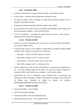 Aula 02 – Aeroportos
Apostila de Aeroportos
1.5.9. Período de 2006
• Aumento da demanda em função da baixa do dólar. (valorização do Real)
• Crise na Varig – dívida de aproximadamente 8 bilhões de reais.
• Em julho de 2006 a Varig é dividida em antiga Varig (processo judicial, com as
dívidas) e nova Varig (enxuta).
• A VarigLog controlada pela Volo do Brasil compra a nova VARIG.
• Ocorre acidente com avião da GOL na Amazônia (29/09/2006): houve choque com
aeronave pequena (Legacy) – não há sobreviventes.
• Crise nos aeroportos – ocorrência de grande atraso nos voos – filas enormes –
descontentamento geral dos passageiros
1.5.10. Período de 2007
• Continua a crise nos aeroportos que culmina com a troca de Ministro da Defesa –
novo ministro Nélson Jobim.
• A Empresa GOL compra a nova VARIG em 28/03/2007 por US$320 milhões (R$660
milhões). Após a compra o mercado ficou dividido em:
o Doméstico - TAM com 47,33%, GOL com 44,83%,
o BRA 2,98%, OceanAir 2,24 % e Demais 2,62%.
o Internacional - TAM com 61,01%, GOL com 30,76%,
o BRA 7,89%, OceanAir 2,24 % e Demais 0,34%.
• Ocorre acidente com avião da TAM (17/07/2007) no aeroporto de Congonhas em
SP – em pista molhada avião sai da pista e se choca com posto de gasolina e
hangar da TAM do outro lado da rua e explode – não há sobreviventes.
• Agravamento da crise no transporte aéreo brasileiro leva a substituição dos
Diretores da ANAC e também a criação da Secretaria de Aviação Civil do Ministério
da Defesa para coordenar os órgãos da aviação civil brasileira
(DECEA/ANAC/INFRAERO/Indústria Aeronáutica).
1.5.11. Período de 2008
• Total de PAX 2008 = 113,3 milhões
• 65,5% dos assentos ocupados
• Crescimento global 2,4% na comparação anual
• Mercado doméstico (2,1%) – 100 milhões de PAX:
 