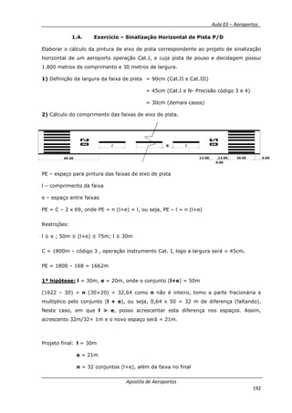 __________ _ Aula 03 – Aeroportos_
Apostila de Aeroportos
192
1.4. Exercício – Sinalização Horizontal de Pista P/D
Elaborar o cálculo da pintura de eixo de pista correspondente ao projeto de sinalização
horizontal de um aeroporto operação Cat.I, e cuja pista de pouso e decolagem possui
1.800 metros de comprimento e 30 metros de largura.
1) Definição da largura da faixa de pista = 90cm (Cat.II e Cat.III)
= 45cm (Cat.I e N- Precisão código 3 e 4)
= 30cm (demais casos)
2) Cálculo do comprimento das faixas de eixo de pista.
PE – espaço para pintura das faixas de eixo de pista
l – comprimento da faixa
e – espaço entre faixas
PE = C – 2 x 69, onde PE = n (l+e) + l, ou seja, PE – l = n (l+e)
Restrições:
l ≥ e ; 50m ≤ (l+e) ≤ 75m; l ≥ 30m
C = 1800m – código 3 , operação instrumento Cat. I, logo a largura será = 45cm.
PE = 1800 – 168 = 1662m
1ª hipótese: l = 30m, e = 20m, onde o conjunto (l+e) = 50m
(1622 – 30) = n (30+20) = 32,64 como n não é inteiro, tomo a parte fracionária e
multiplico pelo conjunto (l + e), ou seja, 0,64 x 50 = 32 m de diferença (faltando).
Neste caso, em que l > e, posso acrescentar esta diferença nos espaços. Assim,
acrescento 32m/32= 1m e o novo espaço será = 21m.
Projeto final: l = 30m
e = 21m
n = 32 conjuntos (l+e), além da faixa no final
69.00 12.00
9.00
12.00 30.00 6.00
lel
 