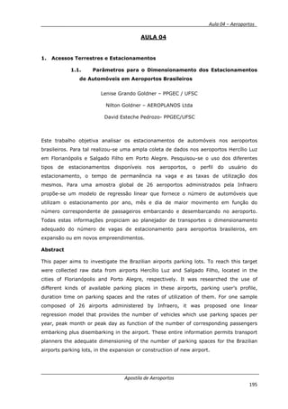 __________ _ Aula 04 – Aeroportos_
Apostila de Aeroportos
195
AULA 04
1. Acessos Terrestres e Estacionamentos
1.1. Parâmetros para o Dimensionamento dos Estacionamentos
de Automóveis em Aeroportos Brasileiros
Lenise Grando Goldner – PPGEC / UFSC
Nilton Goldner – AEROPLANOS Ltda
David Esteche Pedrozo- PPGEC/UFSC / UFSC
Este trabalho objetiva analisar os estacionamentos de automóveis nos aeroportos
brasileiros. Para tal realizou-se uma ampla coleta de dados nos aeroportos Hercílio Luz
em Florianópolis e Salgado Filho em Porto Alegre. Pesquisou-se o uso dos diferentes
tipos de estacionamentos disponíveis nos aeroportos, o perfil do usuário do
estacionamento, o tempo de permanência na vaga e as taxas de utilização dos
mesmos. Para uma amostra global de 26 aeroportos administrados pela Infraero
propõe-se um modelo de regressão linear que fornece o número de automóveis que
utilizam o estacionamento por ano, mês e dia de maior movimento em função do
número correspondente de passageiros embarcando e desembarcando no aeroporto.
Todas estas informações propiciam ao planejador de transportes o dimensionamento
adequado do número de vagas de estacionamento para aeroportos brasileiros, em
expansão ou em novos empreendimentos.
Abstract
This paper aims to investigate the Brazilian airports parking lots. To reach this target
were collected raw data from airports Hercílio Luz and Salgado Filho, located in the
cities of Florianópolis and Porto Alegre, respectively. It was researched the use of
different kinds of available parking places in these airports, parking user’s profile,
duration time on parking spaces and the rates of utilization of them. For one sample
composed of 26 airports administered by Infraero, it was proposed one linear
regression model that provides the number of vehicles which use parking spaces per
year, peak month or peak day as function of the number of corresponding passengers
embarking plus disembarking in the airport. These entire information permits transport
planners the adequate dimensioning of the number of parking spaces for the Brazilian
airports parking lots, in the expansion or construction of new airport.
 