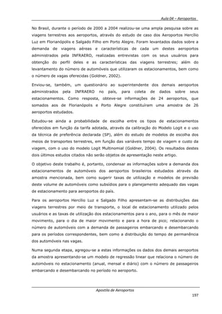__________ _ Aula 04 – Aeroportos_
Apostila de Aeroportos
197
No Brasil, durante o período de 2000 a 2004 realizou-se uma ampla pesquisa sobre as
viagens terrestres aos aeroportos, através do estudo de caso dos Aeroportos Hercílio
Luz em Florianópolis e Salgado Filho em Porto Alegre. Foram levantados dados sobre a
demanda de viagens aéreas e características de cada um destes aeroportos
administrados pela INFRAERO, realizadas entrevistas com os seus usuários para
obtenção do perfil deles e as características das viagens terrestres; além do
levantamento do número de automóveis que utilizaram os estacionamentos, bem como
o número de vagas oferecidas (Goldner, 2002).
Enviou-se, também, um questionário ao superintendente dos demais aeroportos
administrados pela INFRAERO no país, para coleta de dados sobre seus
estacionamentos. Como resposta, obteve-se informações de 24 aeroportos, que
somados aos de Florianópolis e Porto Alegre constituíram uma amostra de 26
aeroportos estudados.
Estudou-se ainda a probabilidade de escolha entre os tipos de estacionamentos
oferecidos em função da tarifa adotada, através da calibração do Modelo Logit e o uso
da técnica de preferência declarada (SP), além do estudo de modelos de escolha dos
meios de transportes terrestres, em função das variáveis tempo de viagem e custo da
viagem, com o uso do modelo Logit Multinomial (Goldner, 2004). Os resultados destes
dois últimos estudos citados não serão objetos de apresentação neste artigo.
O objetivo deste trabalho é, portanto, condensar as informações sobre a demanda dos
estacionamentos de automóveis dos aeroportos brasileiros estudados através da
amostra mencionada, bem como sugerir taxas de utilização e modelos de previsão
deste volume de automóveis como subsídios para o planejamento adequado das vagas
de estacionamento para aeroportos do país.
Para os aeroportos Hercílio Luz e Salgado Filho apresentam-se as distribuições das
viagens terrestres por meio de transporte, o local de estacionamento utilizado pelos
usuários e as taxas de utilização dos estacionamentos para o ano, para o mês de maior
movimento, para o dia de maior movimento e para a hora de pico; relacionando o
número de automóveis com a demanda de passageiros embarcando e desembarcando
para os períodos correspondentes, bem como a distribuição do tempo de permanência
dos automóveis nas vagas.
Numa segunda etapa, agregou-se a estas informações os dados dos demais aeroportos
da amostra apresentando-se um modelo de regressão linear que relaciona o número de
automóveis no estacionamento (anual, mensal e diário) com o número de passageiros
embarcando e desembarcando no período no aeroporto.
 