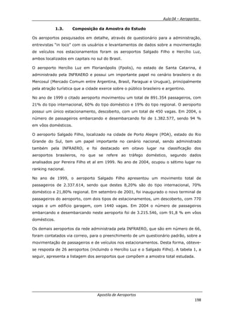 __________ _ Aula 04 – Aeroportos_
Apostila de Aeroportos
198
1.3. Composição da Amostra do Estudo
Os aeroportos pesquisados em detalhe, através de questionário para a administração,
entrevistas “in loco” com os usuários e levantamentos de dados sobre a movimentação
de veículos nos estacionamentos foram os aeroportos Salgado Filho e Hercílio Luz,
ambos localizados em capitais no sul do Brasil.
O aeroporto Hercílio Luz em Florianópolis (Fpolis), no estado de Santa Catarina, é
administrado pela INFRAERO e possui um importante papel no cenário brasileiro e do
Mercosul (Mercado Comum entre Argentina, Brasil, Paraguai e Uruguai), principalmente
pela atração turística que a cidade exerce sobre o público brasileiro e argentino.
No ano de 1999 o citado aeroporto movimentou um total de 891.354 passageiros, com
21% do tipo internacional, 60% do tipo doméstico e 19% do tipo regional. O aeroporto
possui um único estacionamento, descoberto, com um total de 450 vagas. Em 2004, o
número de passageiros embarcando e desembarcando foi de 1.382.577, sendo 94 %
em vôos domésticos.
O aeroporto Salgado Filho, localizado na cidade de Porto Alegre (POA), estado do Rio
Grande do Sul, tem um papel importante no cenário nacional, sendo administrado
também pela INFRAERO, e foi destacado em oitavo lugar na classificação dos
aeroportos brasileiros, no que se refere ao tráfego doméstico, segundo dados
analisados por Pereira Filho et al em 1999. No ano de 2004, ocupou o sétimo lugar no
ranking nacional.
No ano de 1999, o aeroporto Salgado Filho apresentou um movimento total de
passageiros de 2.337.614, sendo que destes 8,20% são do tipo internacional, 70%
doméstico e 21,80% regional. Em setembro de 2001, foi inaugurado o novo terminal de
passageiros do aeroporto, com dois tipos de estacionamentos, um descoberto, com 770
vagas e um edifício garagem, com 1440 vagas. Em 2004 o número de passageiros
embarcando e desembarcando neste aeroporto foi de 3.215.546, com 91,8 % em vôos
domésticos.
Os demais aeroportos da rede administrada pela INFRAERO, que são em número de 66,
foram contatados via correio, para o preenchimento de um questionário padrão, sobre a
movimentação de passageiros e de veículos nos estacionamentos. Desta forma, obteve-
se resposta de 26 aeroportos (incluindo o Hercílio Luz e o Salgado Filho). A tabela 1, a
seguir, apresenta a listagem dos aeroportos que compõem a amostra total estudada.
 